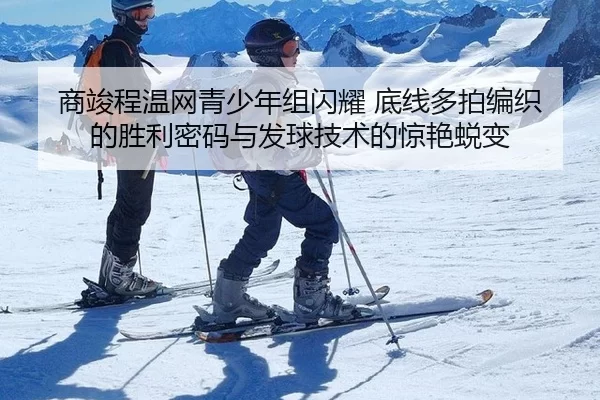 商竣程温网青少年组闪耀 底线多拍编织的胜利密码与发球技术的惊艳蜕变